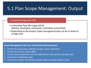 5.1 Plan Scope Management: Output
• It describes how the scope will be
defined, developed, monitored, controlled, and verified.
• Depending on the project scope management plan can be in detail or
at high level
1. Scope Management Plan
Scope Management Plan can include the following items:
1. Process for preparing a detailed project scope statement
2. Process for how to create WBS
3. Process that establishes how the WBS will be maintained and approved
4. Process for validating scope
5. Process for proper processing change request related project scope
 
