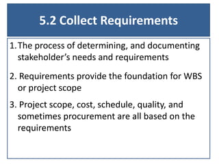5.2 Collect Requirements
1.The process of determining, and documenting
stakeholder’s needs and requirements
2. Requirements provide the foundation for WBS
or project scope
3. Project scope, cost, schedule, quality, and
sometimes procurement are all based on the
requirements
 