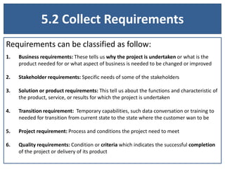 5.2 Collect Requirements
Requirements can be classified as follow:
1. Business requirements: These tells us why the project is undertaken or what is the
product needed for or what aspect of business is needed to be changed or improved
2. Stakeholder requirements: Specific needs of some of the stakeholders
3. Solution or product requirements: This tell us about the functions and characteristic of
the product, service, or results for which the project is undertaken
4. Transition requirement: Temporary capabilities, such data conversation or training to
needed for transition from current state to the state where the customer wan to be
5. Project requirement: Process and conditions the project need to meet
6. Quality requirements: Condition or criteria which indicates the successful completion
of the project or delivery of its product
 