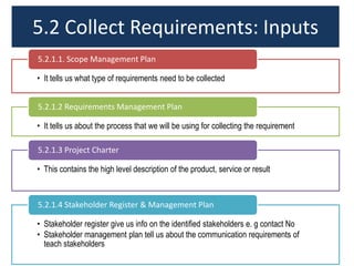 5.2 Collect Requirements: Inputs
• It tells us what type of requirements need to be collected
5.2.1.1. Scope Management Plan
• It tells us about the process that we will be using for collecting the requirement
5.2.1.2 Requirements Management Plan
• This contains the high level description of the product, service or result
5.2.1.3 Project Charter
• Stakeholder register give us info on the identified stakeholders e. g contact No
• Stakeholder management plan tell us about the communication requirements of
teach stakeholders
5.2.1.4 Stakeholder Register & Management Plan
 