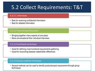 5.2 Collect Requirements: T&T
• Best for receiving confidential information
• Best for detailed information
5.2.2.1. Interviews
• Bringing together many experts at one place
• More conversational than individual interviews
5.2.2.2 Focus Group Discussion
• Good for defining cross-functional requirements gathering
• Good for reconciling between stakeholder differences
5.2.2.3 Facilitated workshops
• Several methods can be used to identify product/project requirement through group
techniques
5.2.2.4 Group creativity technique
 