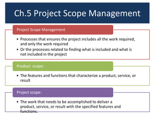Ch.5 Project Scope Management
• Processes that ensures the project includes all the work required,
and only the work required
• Or the processes related to finding what is included and what is
not included in the project
Project Scope Management
• The features and functions that characterize a product, service, or
result
Product scope:
• The work that needs to be accomplished to deliver a
product, service, or result with the specified features and
functions.
Project scope:
 