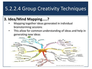 3. Idea/Mind Mapping…..?
• Mapping together ideas generated in individual
brainstorming sessions
• This allow for common understanding of ideas and help in
generating new ideas
5.2.2.4 Group Creativity Techniques
 