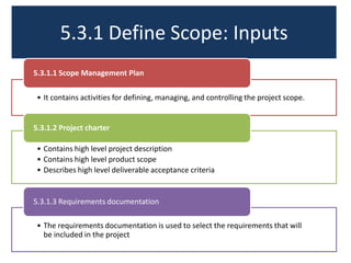 5.3.1 Define Scope: Inputs
• It contains activities for defining, managing, and controlling the project scope.
5.3.1.1 Scope Management Plan
• Contains high level project description
• Contains high level product scope
• Describes high level deliverable acceptance criteria
5.3.1.2 Project charter
• The requirements documentation is used to select the requirements that will
be included in the project
5.3.1.3 Requirements documentation
 