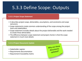 5.3.3 Define Scope: Outputs
• It describes project scope, deliverables, assumptions, and constraints and scope
exclusions
• Scope statements create common understanding of the scope among the project
team and stakeholders
• Scope statement includes details about the project deliverable and the work needed
to create these deliverables
• The difference between scope statement and project charter is that the scope
statement in much more details
5.3.3.1 Project Scope Statement
• Stakeholder register
• Requirements documentation
• Requirement traceability matrix
5.3.3.2 Project Documents Update
 