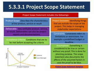 5.3.3.1 Project Scope Statement
Project Scope Statement includes the followings:
Product Scope: Describes the characteristics
of the product, service or result
Deliverable: Any verifiable product, service,
or result. Deliverables can also be project
reports and documentations.
Acceptance Criteria: Conditions that are to
be met before accepting the criteria
Constraints. Constraints refers to
limitations or restrictions. For
example a predefined budget or
deadline.
Project Exclusion: Identifying things
that are outside the scope of the
project. This helps in managing
stakeholder expectations
Assumptions: Something is
considered to be true or certain
without any proof. This is done for
planning purpose. The scope
statement also documents the
affects of the assumed factors in
case the proof to be false.
Project Scope Statement Template
 