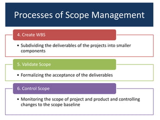 Processes of Scope Management
• Subdividing the deliverables of the projects into smaller
components
4. Create WBS
• Formalizing the acceptance of the deliverables
5. Validate Scope
• Monitoring the scope of project and product and controlling
changes to the scope baseline
6. Control Scope
 