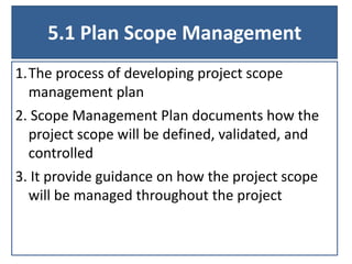 5.1 Plan Scope Management
1.The process of developing project scope
management plan
2. Scope Management Plan documents how the
project scope will be defined, validated, and
controlled
3. It provide guidance on how the project scope
will be managed throughout the project
 