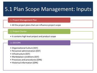5.1 Plan Scope Management: Inputs
• All the project plans that can influence project scope
1. Project Management Plan
• It contains high level project and product scope
2. Project Charter
• Organizational Culture (EEF)
• Personnel administration (EEF)
• Infrastructure (EEF)
• Marketplace conditions (EEF)
• Processes and procedures (OPA)
• Historical information (OPA)
3. EEF/OPA
 