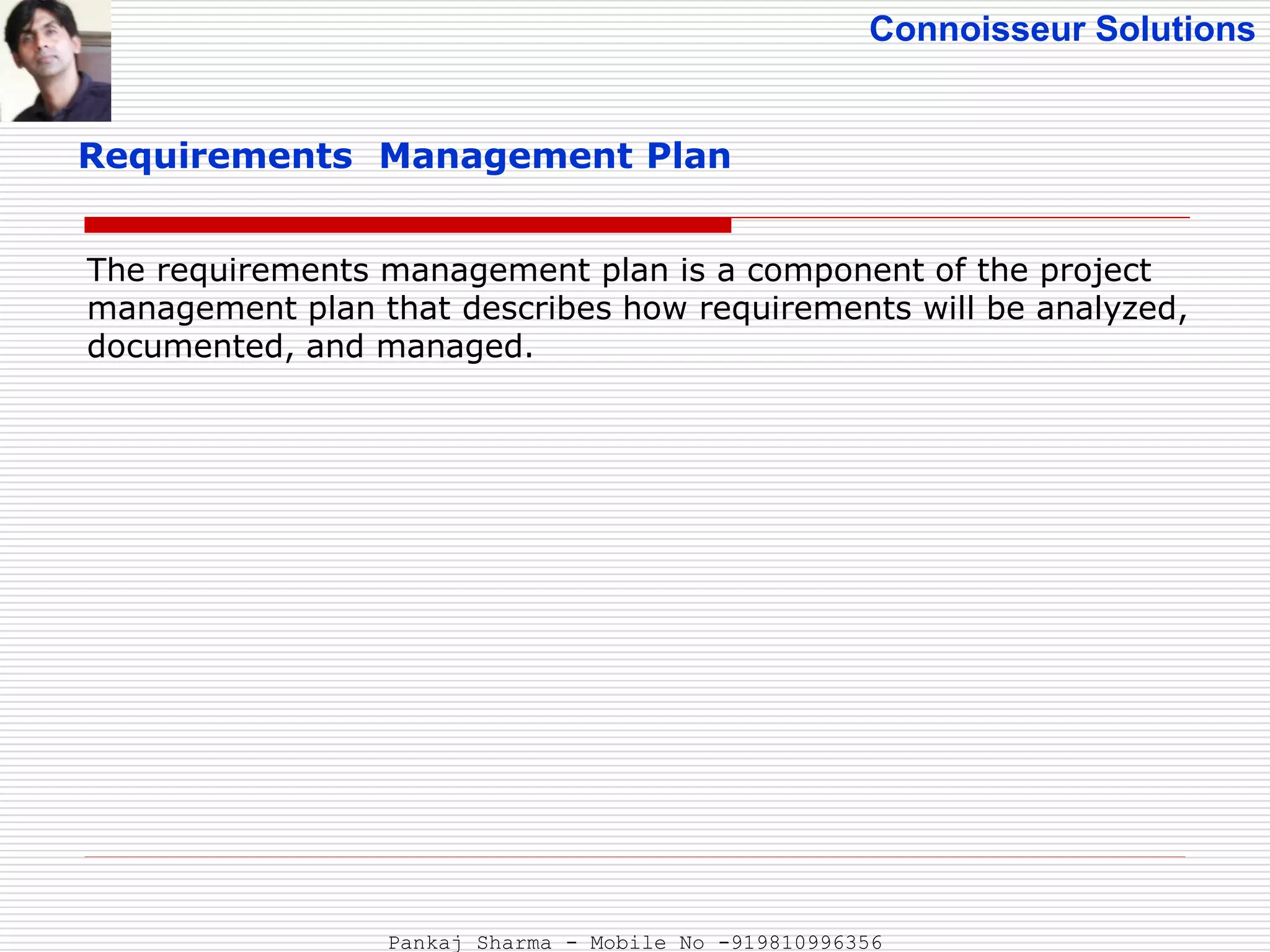 Connoisseur Solutions
Requirements Management Plan
The requirements management plan is a component of the project
management plan that describes how requirements will be analyzed,
documented, and managed.
Pankaj Sharma - Mobile No -919810996356
 
