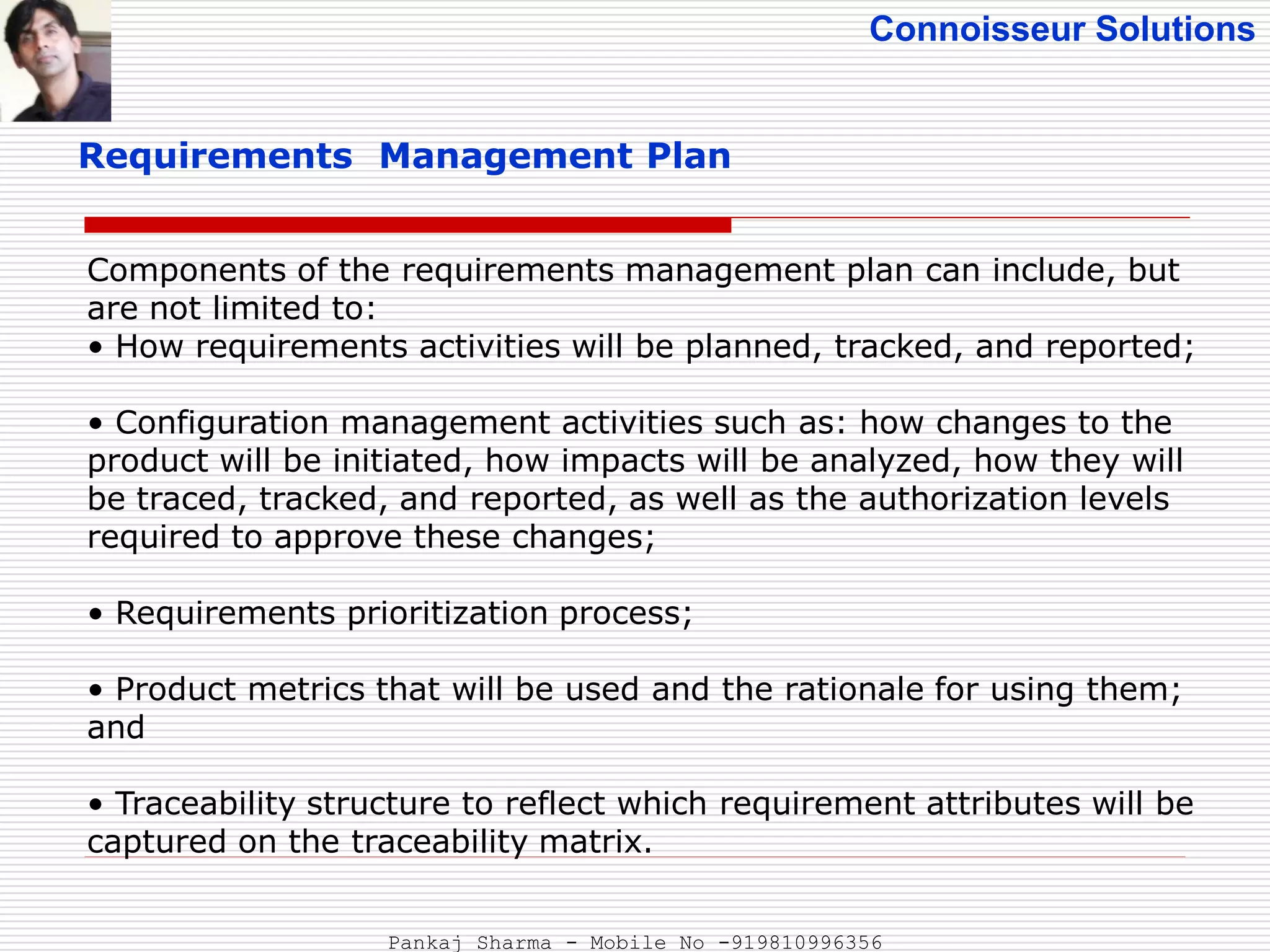 Connoisseur Solutions
Requirements Management Plan
Components of the requirements management plan can include, but
are not limited to:
• How requirements activities will be planned, tracked, and reported;
• Configuration management activities such as: how changes to the
product will be initiated, how impacts will be analyzed, how they will
be traced, tracked, and reported, as well as the authorization levels
required to approve these changes;
• Requirements prioritization process;
• Product metrics that will be used and the rationale for using them;
and
• Traceability structure to reflect which requirement attributes will be
captured on the traceability matrix.
Pankaj Sharma - Mobile No -919810996356
 