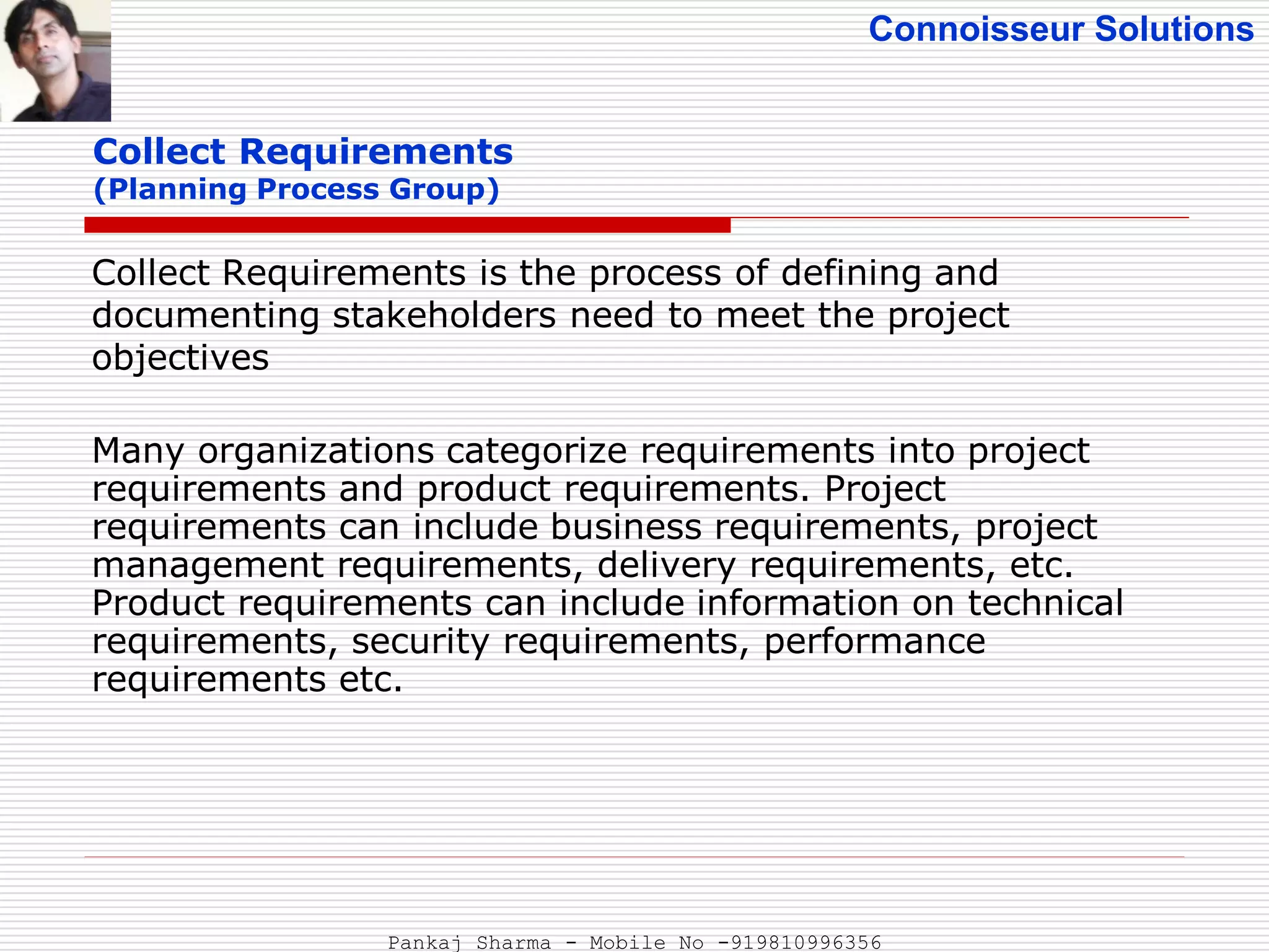 Connoisseur Solutions
Collect Requirements
(Planning Process Group)
Collect Requirements is the process of defining and
documenting stakeholders need to meet the project
objectives
Many organizations categorize requirements into project
requirements and product requirements. Project
requirements can include business requirements, project
management requirements, delivery requirements, etc.
Product requirements can include information on technical
requirements, security requirements, performance
requirements etc.
Pankaj Sharma - Mobile No -919810996356
 