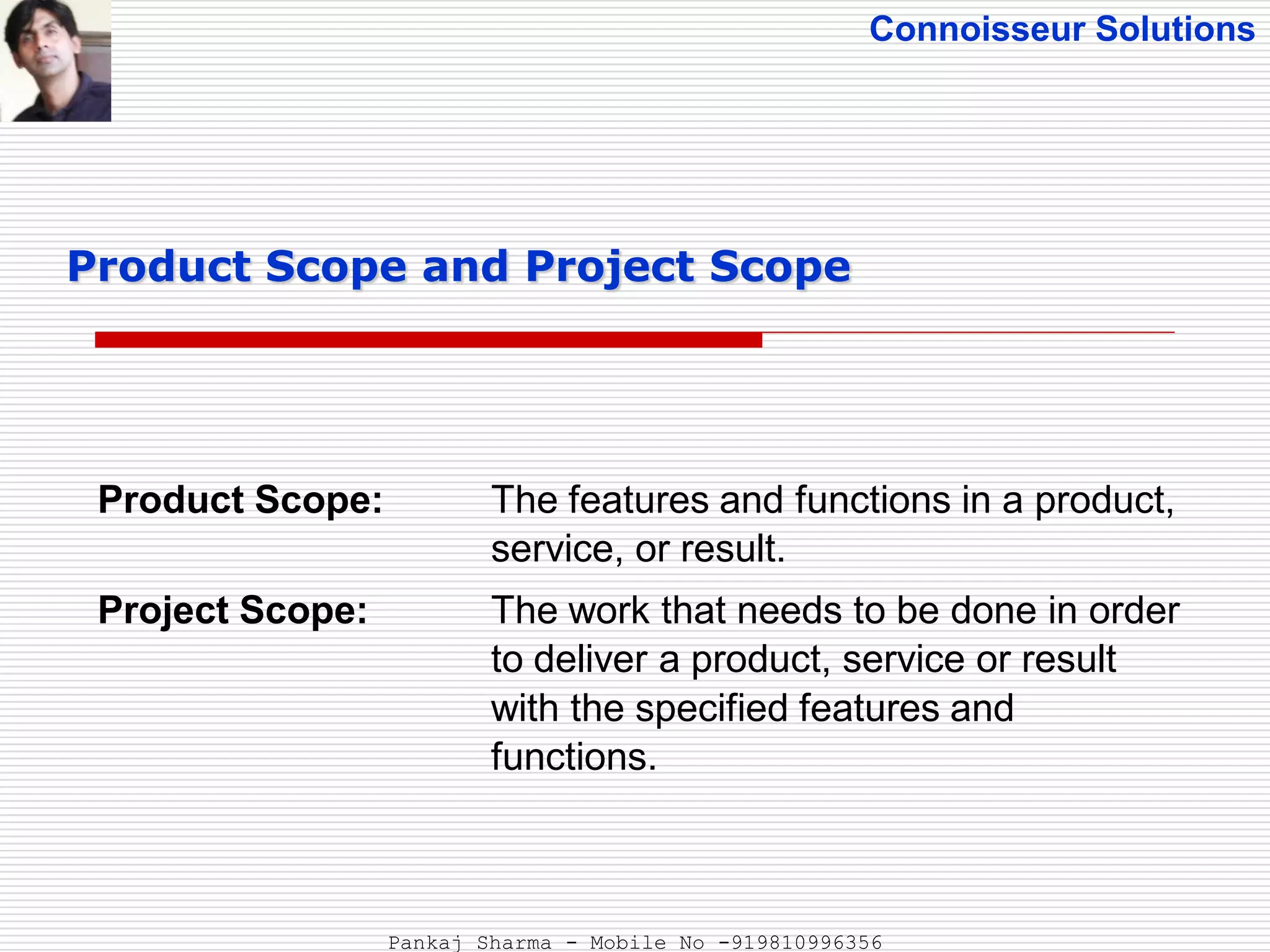 Connoisseur Solutions
Product Scope: The features and functions in a product,
service, or result.
Project Scope: The work that needs to be done in order
to deliver a product, service or result
with the specified features and
functions.
Product Scope and Project Scope
Pankaj Sharma - Mobile No -919810996356
 
