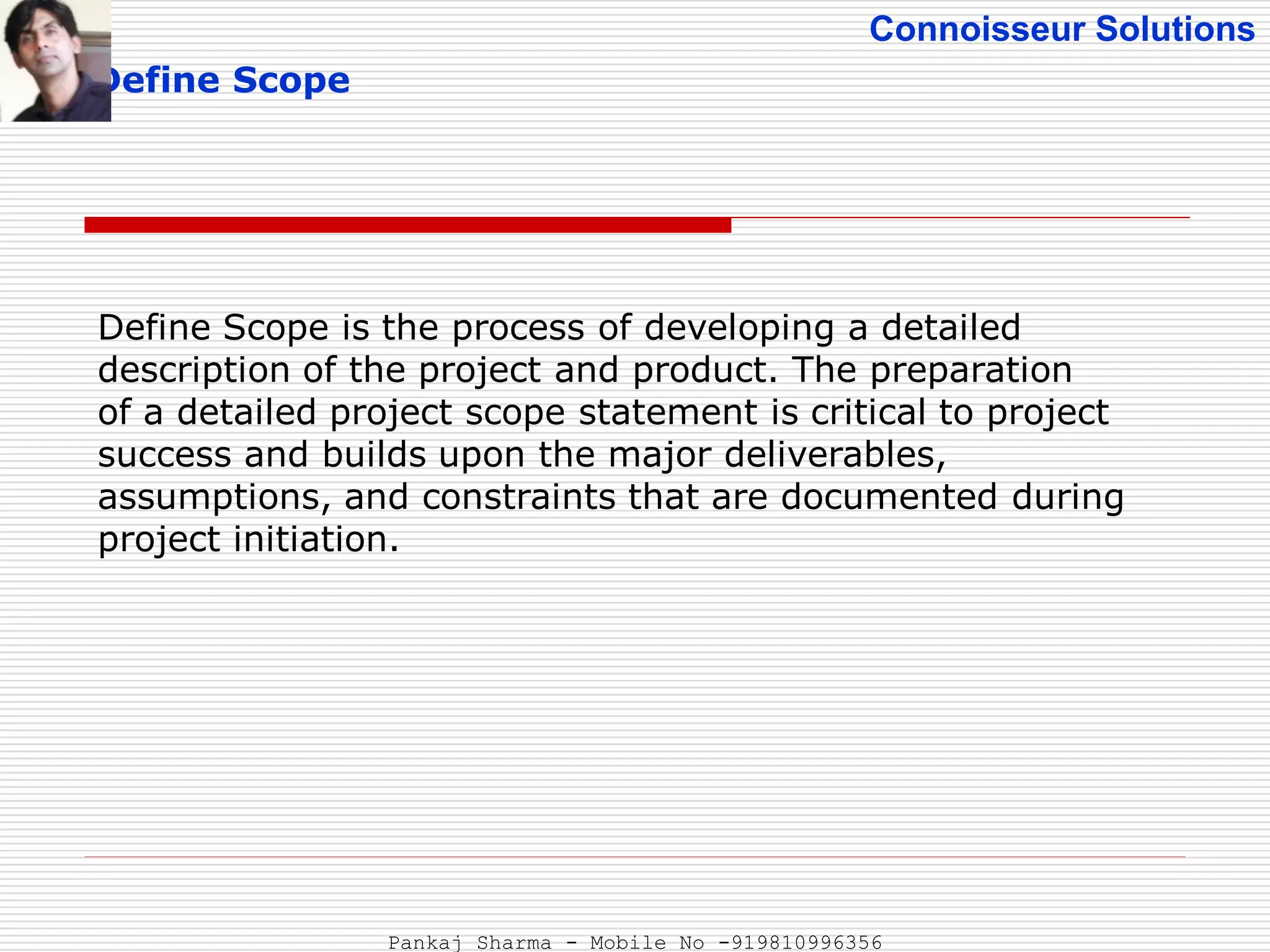 Connoisseur Solutions
Define Scope
Define Scope is the process of developing a detailed
description of the project and product. The preparation
of a detailed project scope statement is critical to project
success and builds upon the major deliverables,
assumptions, and constraints that are documented during
project initiation.
Pankaj Sharma - Mobile No -919810996356
 