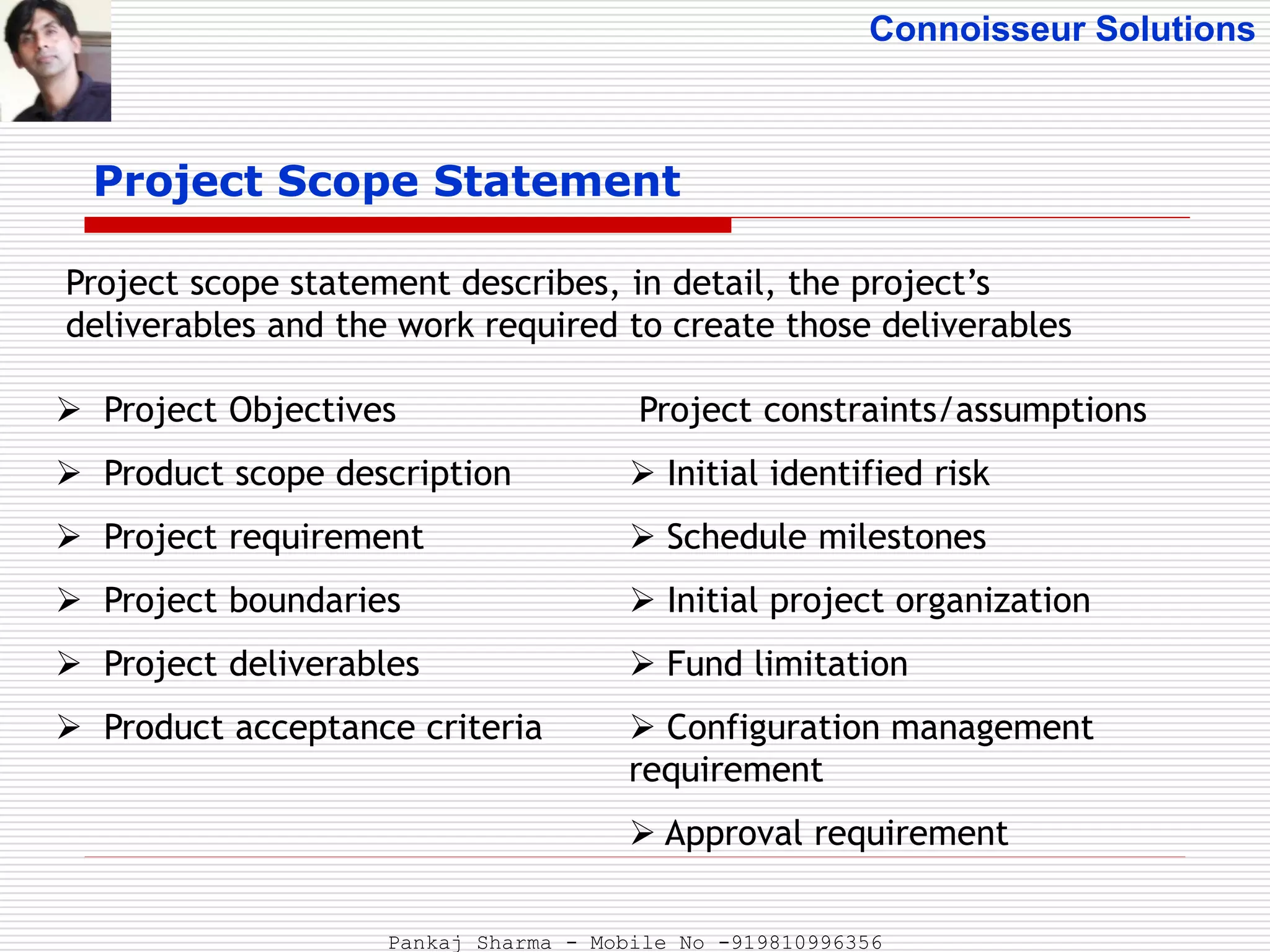 Connoisseur Solutions
Project Scope Statement
 Project Objectives
 Product scope description
 Project requirement
 Project boundaries
 Project deliverables
 Product acceptance criteria
Project scope statement describes, in detail, the project’s
deliverables and the work required to create those deliverables
Project constraints/assumptions
 Initial identified risk
 Schedule milestones
 Initial project organization
 Fund limitation
 Configuration management
requirement
 Approval requirement
Pankaj Sharma - Mobile No -919810996356
 