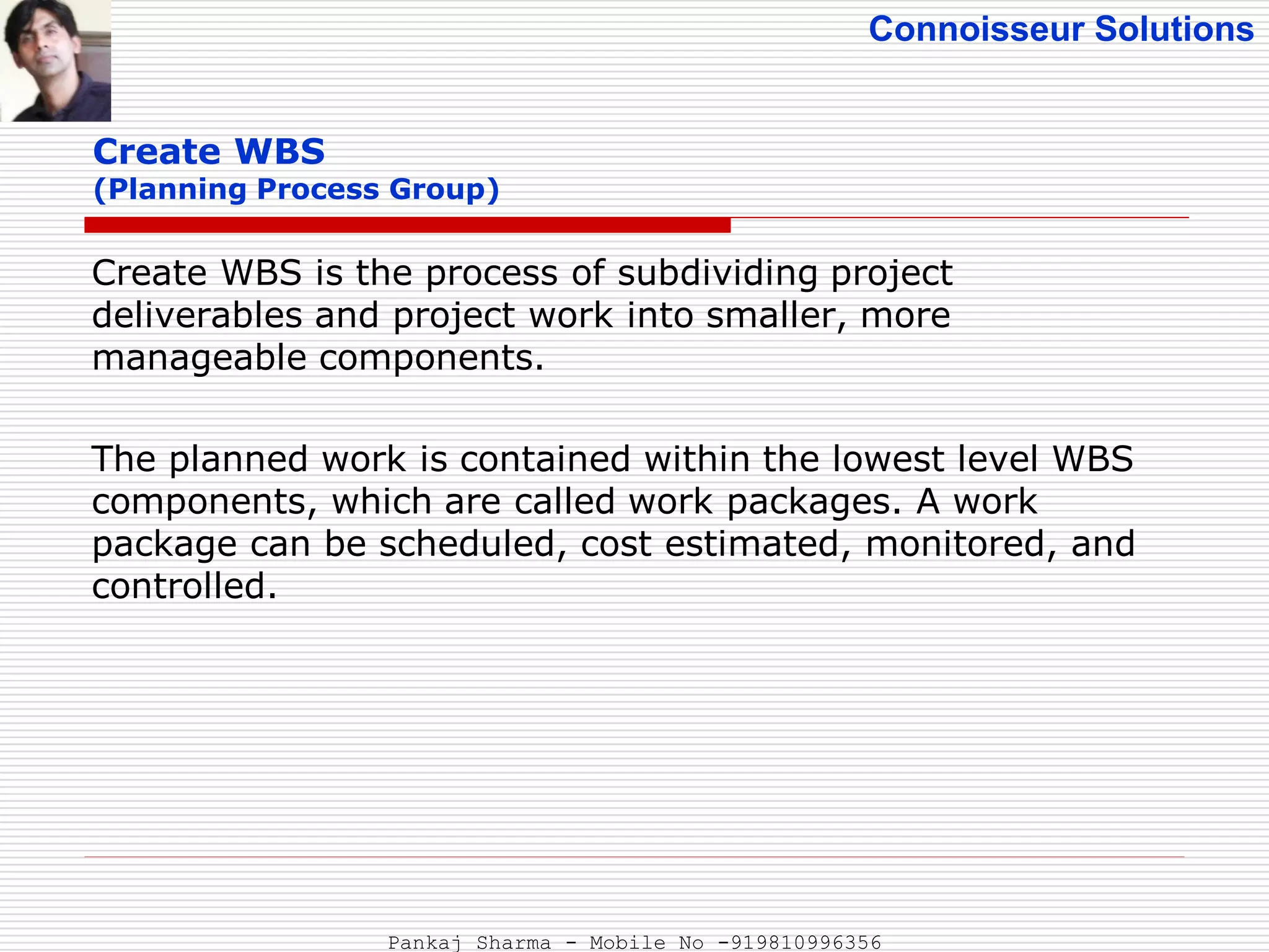 Connoisseur Solutions
Create WBS
(Planning Process Group)
Create WBS is the process of subdividing project
deliverables and project work into smaller, more
manageable components.
The planned work is contained within the lowest level WBS
components, which are called work packages. A work
package can be scheduled, cost estimated, monitored, and
controlled.
Pankaj Sharma - Mobile No -919810996356
 