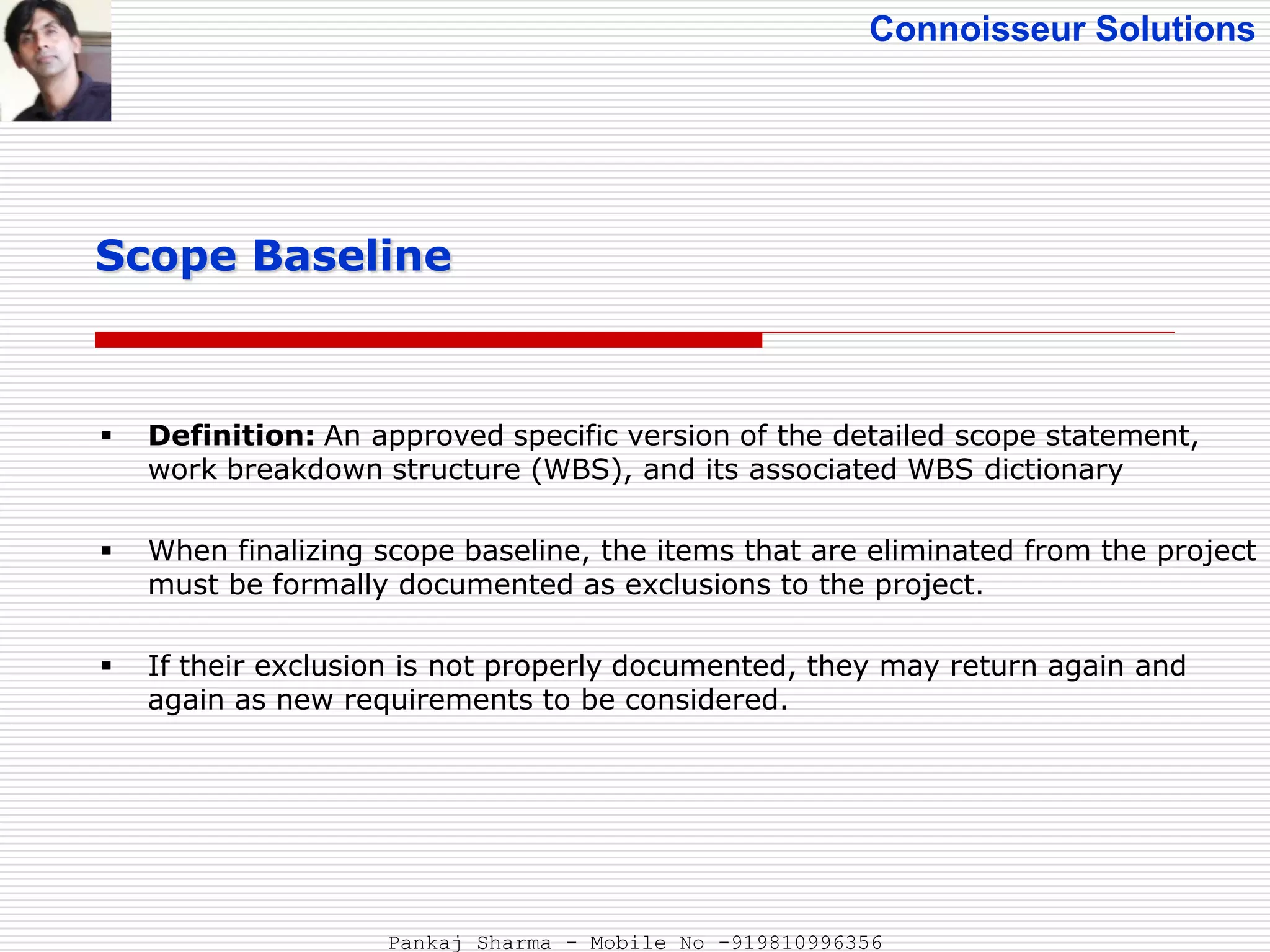 Connoisseur Solutions
 Definition: An approved specific version of the detailed scope statement,
work breakdown structure (WBS), and its associated WBS dictionary
 When finalizing scope baseline, the items that are eliminated from the project
must be formally documented as exclusions to the project.
 If their exclusion is not properly documented, they may return again and
again as new requirements to be considered.
Scope Baseline
Pankaj Sharma - Mobile No -919810996356
 