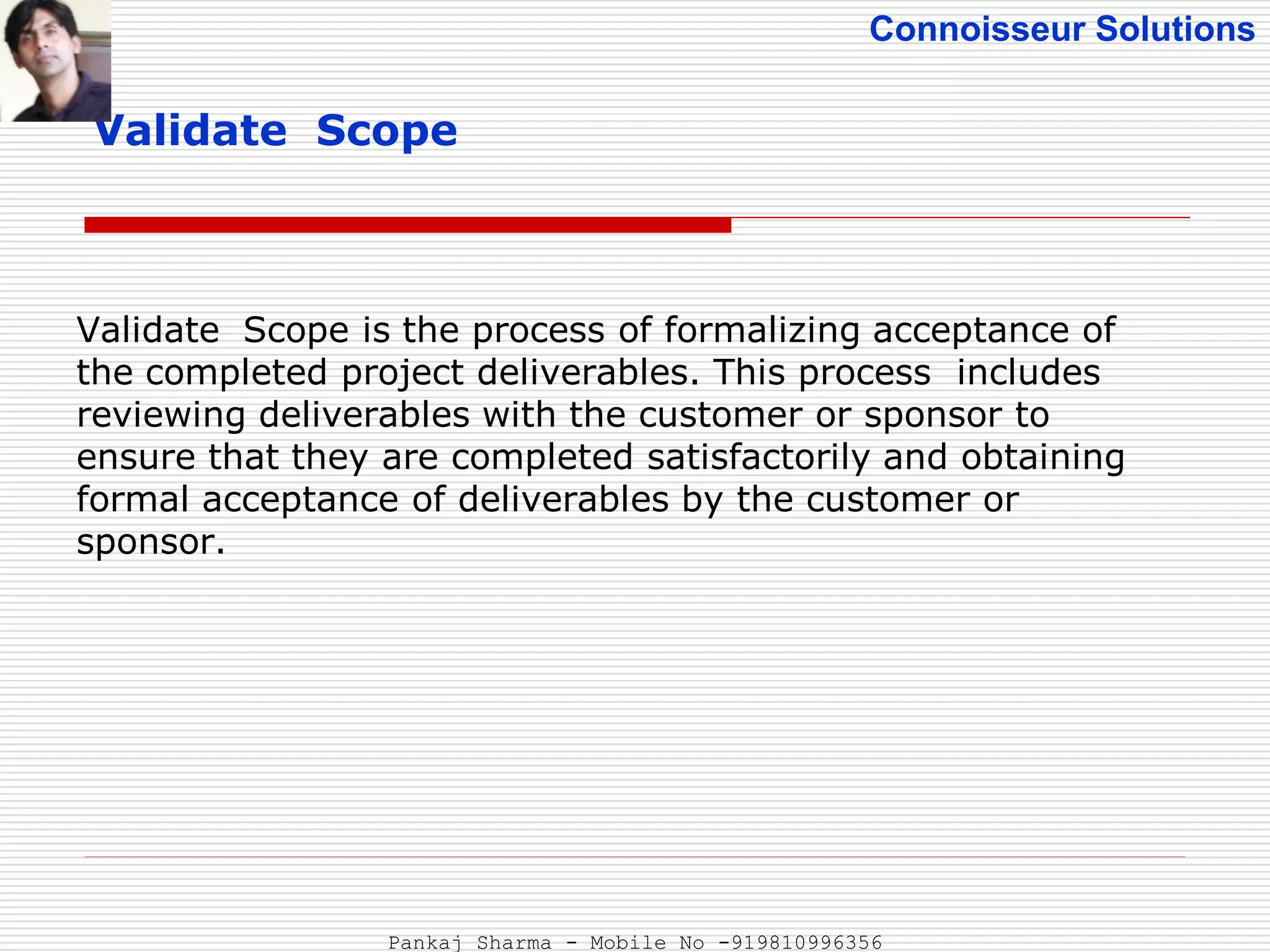 Connoisseur Solutions
Validate Scope
Validate Scope is the process of formalizing acceptance of
the completed project deliverables. This process includes
reviewing deliverables with the customer or sponsor to
ensure that they are completed satisfactorily and obtaining
formal acceptance of deliverables by the customer or
sponsor.
Pankaj Sharma - Mobile No -919810996356
 