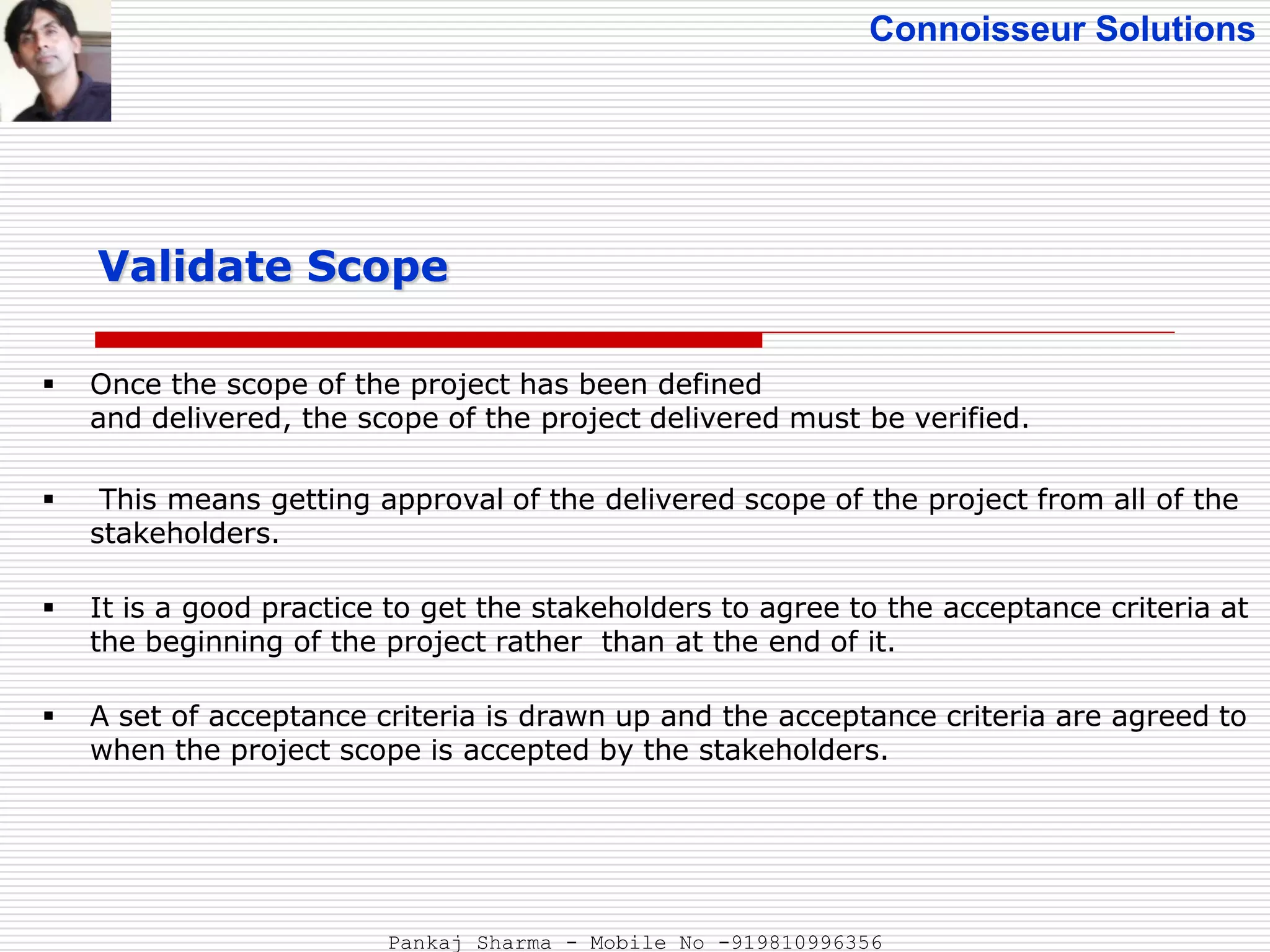 Connoisseur Solutions
 Once the scope of the project has been defined
and delivered, the scope of the project delivered must be verified.
 This means getting approval of the delivered scope of the project from all of the
stakeholders.
 It is a good practice to get the stakeholders to agree to the acceptance criteria at
the beginning of the project rather than at the end of it.
 A set of acceptance criteria is drawn up and the acceptance criteria are agreed to
when the project scope is accepted by the stakeholders.
Validate Scope
Pankaj Sharma - Mobile No -919810996356
 