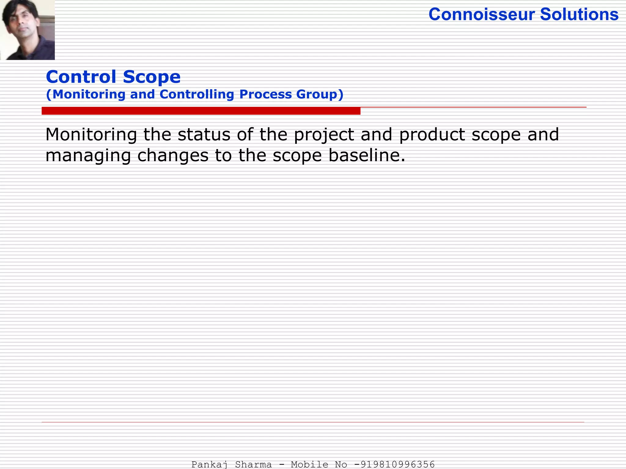 Connoisseur Solutions
Control Scope
(Monitoring and Controlling Process Group)
Monitoring the status of the project and product scope and
managing changes to the scope baseline.
Pankaj Sharma - Mobile No -919810996356
 