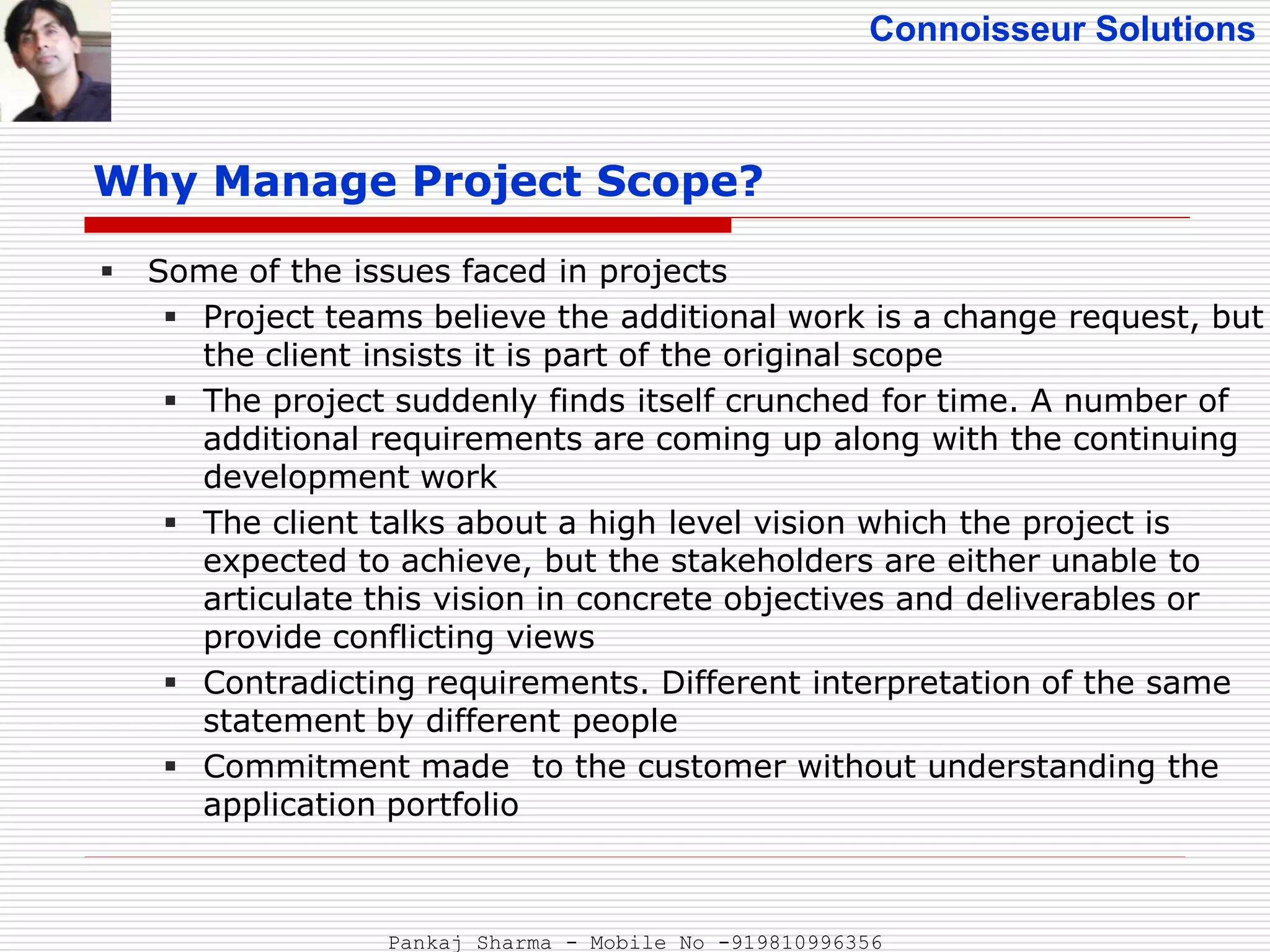 Connoisseur Solutions
Why Manage Project Scope?
 Some of the issues faced in projects
 Project teams believe the additional work is a change request, but
the client insists it is part of the original scope
 The project suddenly finds itself crunched for time. A number of
additional requirements are coming up along with the continuing
development work
 The client talks about a high level vision which the project is
expected to achieve, but the stakeholders are either unable to
articulate this vision in concrete objectives and deliverables or
provide conflicting views
 Contradicting requirements. Different interpretation of the same
statement by different people
 Commitment made to the customer without understanding the
application portfolio
Pankaj Sharma - Mobile No -919810996356
 