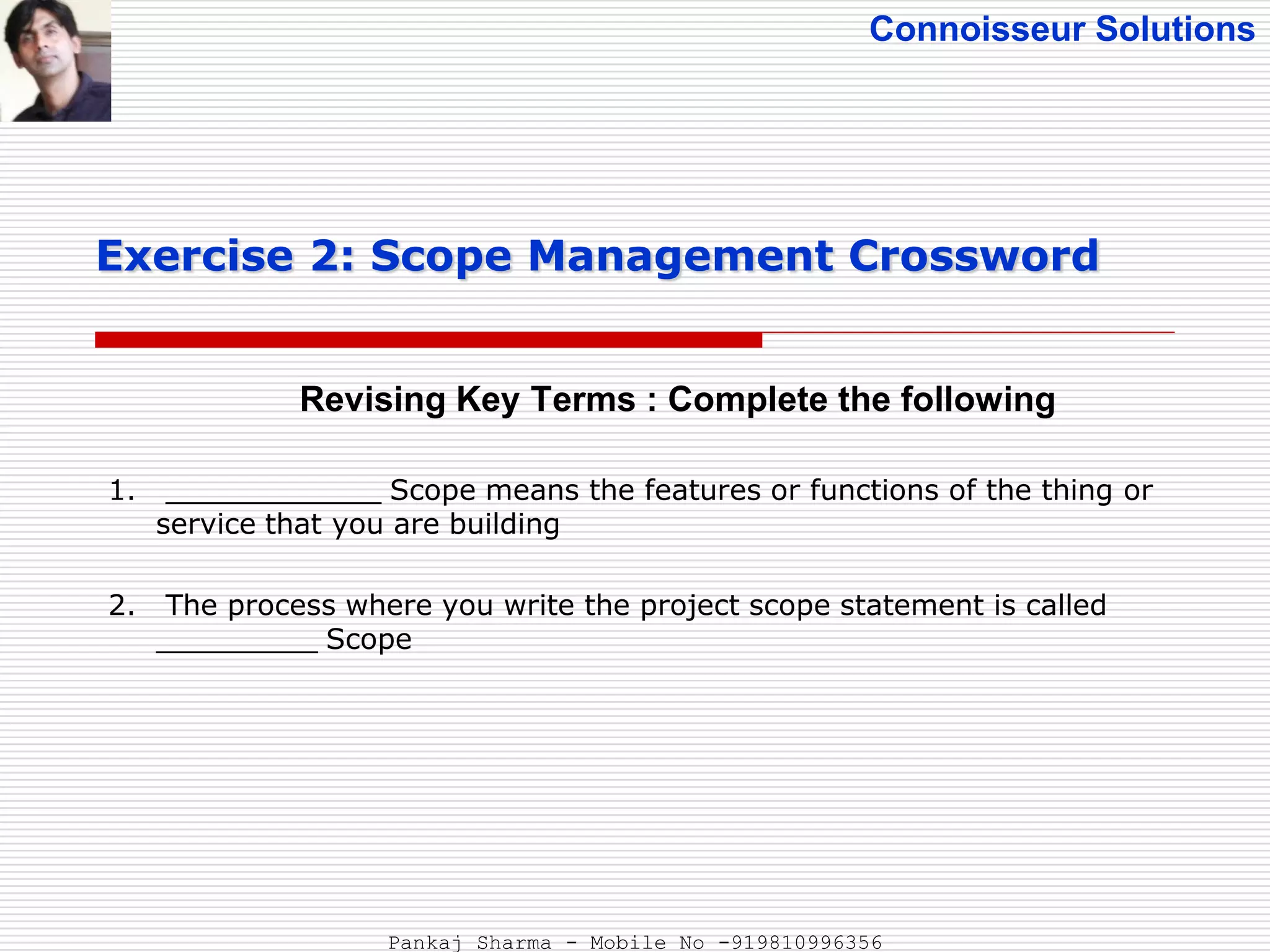 Connoisseur Solutions
Revising Key Terms : Complete the following
Exercise 2: Scope Management Crossword
1. ____________ Scope means the features or functions of the thing or
service that you are building
2. The process where you write the project scope statement is called
_________ Scope
Pankaj Sharma - Mobile No -919810996356
 