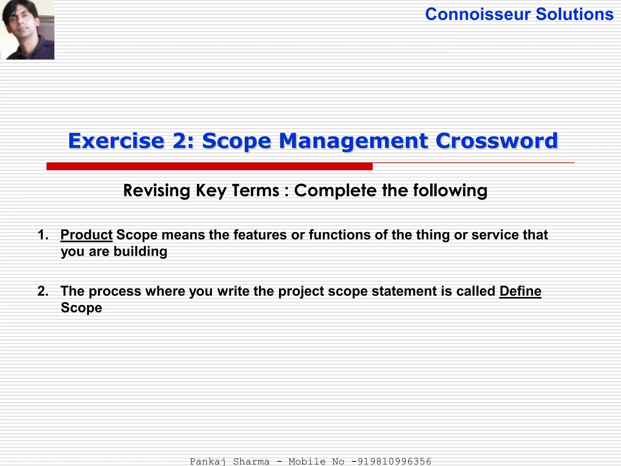 Connoisseur Solutions
Revising Key Terms : Complete the following
Exercise 2: Scope Management Crossword
1. Product Scope means the features or functions of the thing or service that
you are building
2. The process where you write the project scope statement is called Define
Scope
Pankaj Sharma - Mobile No -919810996356
 