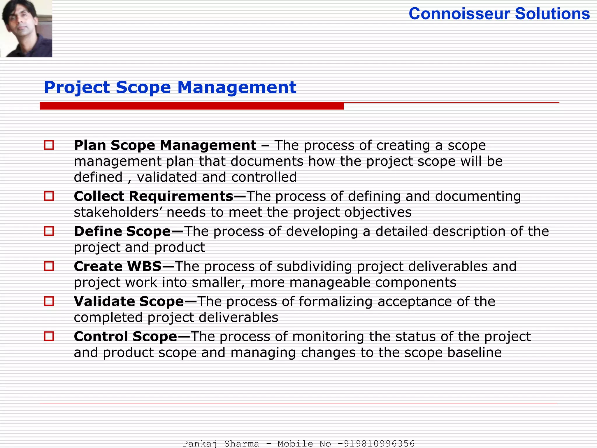 Connoisseur Solutions
 Plan Scope Management – The process of creating a scope
management plan that documents how the project scope will be
defined , validated and controlled
 Collect Requirements—The process of defining and documenting
stakeholders’ needs to meet the project objectives
 Define Scope—The process of developing a detailed description of the
project and product
 Create WBS—The process of subdividing project deliverables and
project work into smaller, more manageable components
 Validate Scope—The process of formalizing acceptance of the
completed project deliverables
 Control Scope—The process of monitoring the status of the project
and product scope and managing changes to the scope baseline
Project Scope Management
Pankaj Sharma - Mobile No -919810996356
 