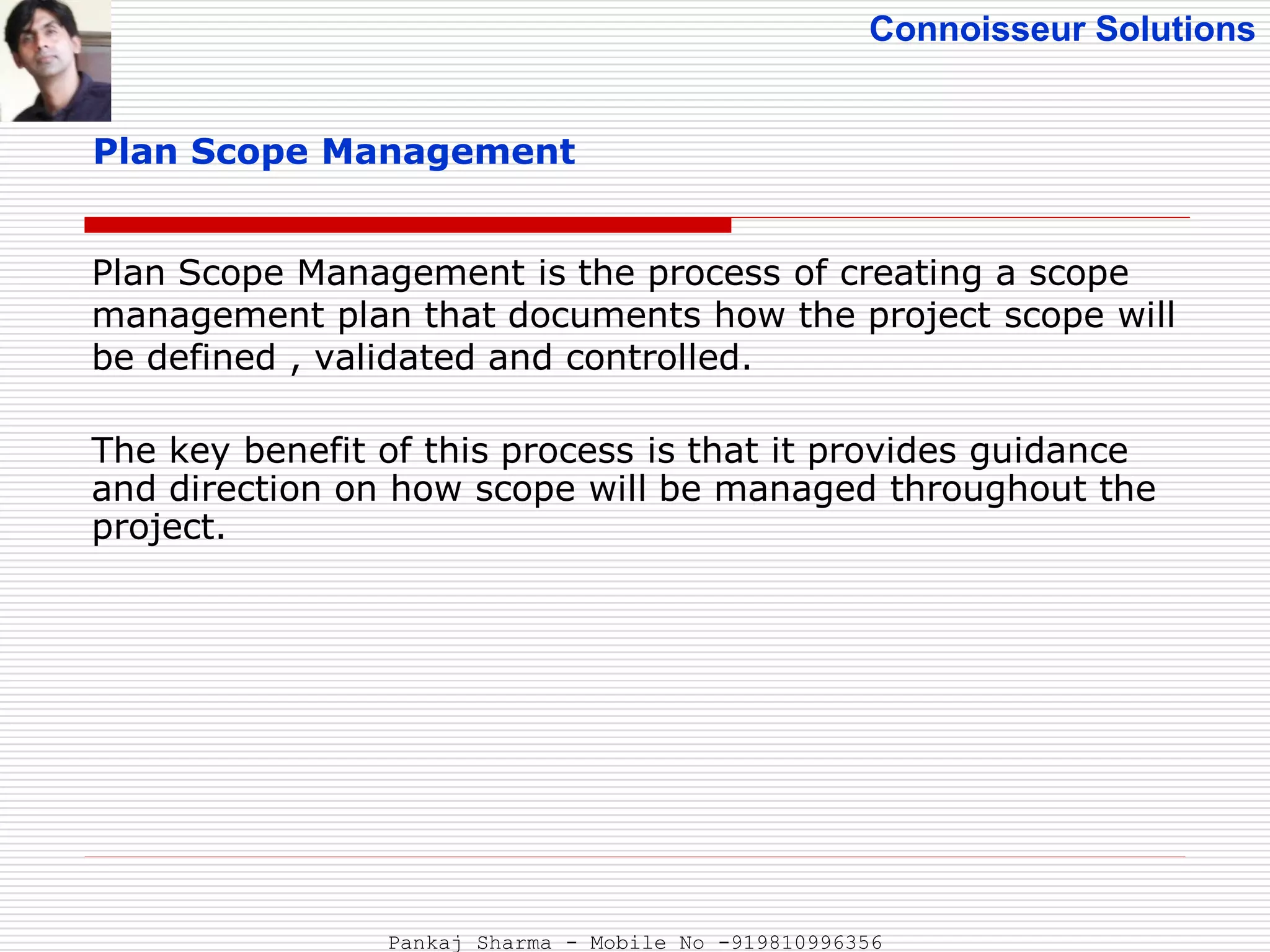 Connoisseur Solutions
Plan Scope Management
Plan Scope Management is the process of creating a scope
management plan that documents how the project scope will
be defined , validated and controlled.
The key benefit of this process is that it provides guidance
and direction on how scope will be managed throughout the
project.
Pankaj Sharma - Mobile No -919810996356
 