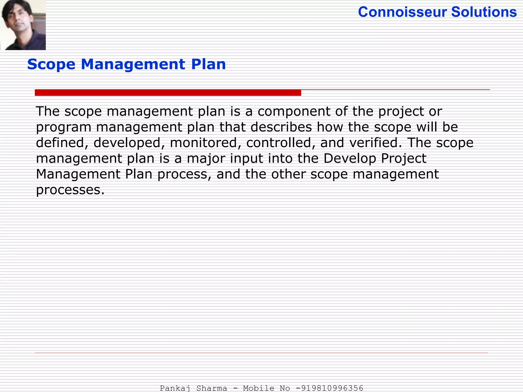 Connoisseur Solutions
Scope Management Plan
The scope management plan is a component of the project or
program management plan that describes how the scope will be
defined, developed, monitored, controlled, and verified. The scope
management plan is a major input into the Develop Project
Management Plan process, and the other scope management
processes.
Pankaj Sharma - Mobile No -919810996356
 