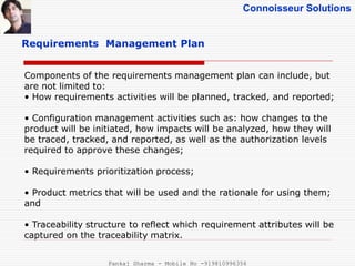 Connoisseur Solutions
Requirements Management Plan
Components of the requirements management plan can include, but
are not limited to:
• How requirements activities will be planned, tracked, and reported;
• Configuration management activities such as: how changes to the
product will be initiated, how impacts will be analyzed, how they will
be traced, tracked, and reported, as well as the authorization levels
required to approve these changes;
• Requirements prioritization process;
• Product metrics that will be used and the rationale for using them;
and
• Traceability structure to reflect which requirement attributes will be
captured on the traceability matrix.
Pankaj Sharma - Mobile No -919810996356
 