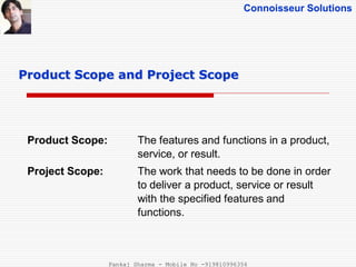 Connoisseur Solutions
Product Scope: The features and functions in a product,
service, or result.
Project Scope: The work that needs to be done in order
to deliver a product, service or result
with the specified features and
functions.
Product Scope and Project Scope
Pankaj Sharma - Mobile No -919810996356
 