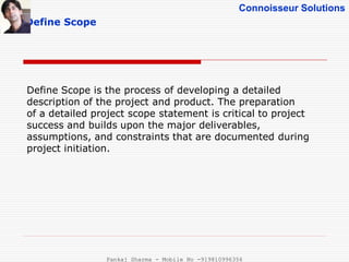 Connoisseur Solutions
Define Scope
Define Scope is the process of developing a detailed
description of the project and product. The preparation
of a detailed project scope statement is critical to project
success and builds upon the major deliverables,
assumptions, and constraints that are documented during
project initiation.
Pankaj Sharma - Mobile No -919810996356
 