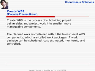 Connoisseur Solutions
Create WBS
(Planning Process Group)
Create WBS is the process of subdividing project
deliverables and project work into smaller, more
manageable components.
The planned work is contained within the lowest level WBS
components, which are called work packages. A work
package can be scheduled, cost estimated, monitored, and
controlled.
Pankaj Sharma - Mobile No -919810996356
 
