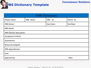 Connoisseur Solutions
WBS Dictionary Template
WBS Dictionary
Project Name: WBS Name:
Start Date:WBS Owner:
WBS Detail:
WBS Element Description:
Acceptance Criteria:
Assumptions:
Resources Assigned:
WBS dependencies:
Cost:
Approved by: Date:
End Date:
Parent Id:WBS Id:
Pankaj Sharma - Mobile No -919810996356
 