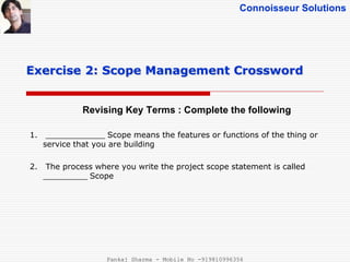 Connoisseur Solutions
Revising Key Terms : Complete the following
Exercise 2: Scope Management Crossword
1. ____________ Scope means the features or functions of the thing or
service that you are building
2. The process where you write the project scope statement is called
_________ Scope
Pankaj Sharma - Mobile No -919810996356
 