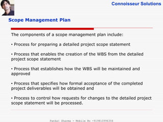 Connoisseur Solutions
Scope Management Plan
The components of a scope management plan include:
• Process for preparing a detailed project scope statement
• Process that enables the creation of the WBS from the detailed
project scope statement
• Process that establishes how the WBS will be maintained and
approved
• Process that specifies how formal acceptance of the completed
project deliverables will be obtained and
• Process to control how requests for changes to the detailed project
scope statement will be processed.
Pankaj Sharma - Mobile No -919810996356
 