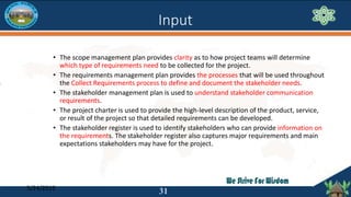 Input
• The scope management plan provides clarity as to how project teams will determine
which type of requirements need ...