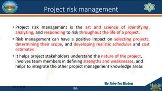 Project risk management
• Project risk management is the art and science of identifying,
analyzing, and responding to risk...