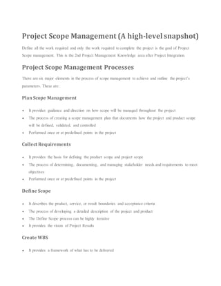 Project Scope Management (A high-level snapshot)
Define all the work required and only the work required to complete the project is the goal of Project
Scope management. This is the 2nd Project Management Knowledge area after Project Integration.
Project Scope Management Processes
There are six major elements in the process of scope management to achieve and outline the project’s
parameters. These are:
Plan Scope Management
 It provides guidance and direction on how scope will be managed throughout the project
 The process of creating a scope management plan that documents how the project and product scope
will be defined, validated, and controlled
 Performed once or at predefined points in the project
Collect Requirements
 It provides the basis for defining the product scope and project scope
 The process of determining, documenting, and managing stakeholder needs and requirements to meet
objectives
 Performed once or at predefined points in the project
Define Scope
 It describes the product, service, or result boundaries and acceptance criteria
 The process of developing a detailed description of the project and product
 The Define Scope process can be highly iterative
 It provides the vision of Project Results
Create WBS
 It provides a framework of what has to be delivered
 