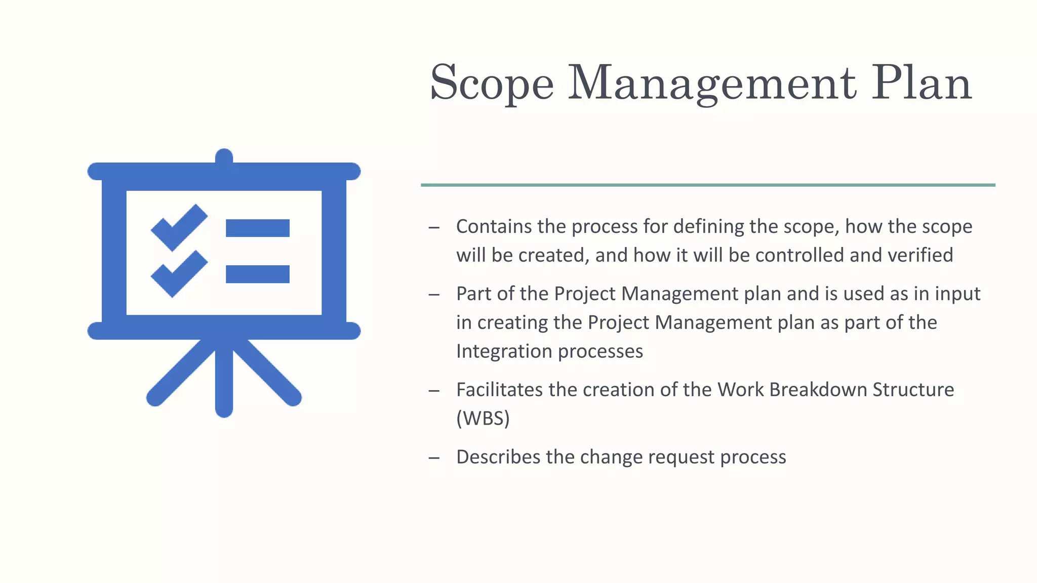 Scope Management Plan
– Contains the process for defining the scope, how the scope
will be created, and how it will be controlled and verified
– Part of the Project Management plan and is used as in input
in creating the Project Management plan as part of the
Integration processes
– Facilitates the creation of the Work Breakdown Structure
(WBS)
– Describes the change request process
 