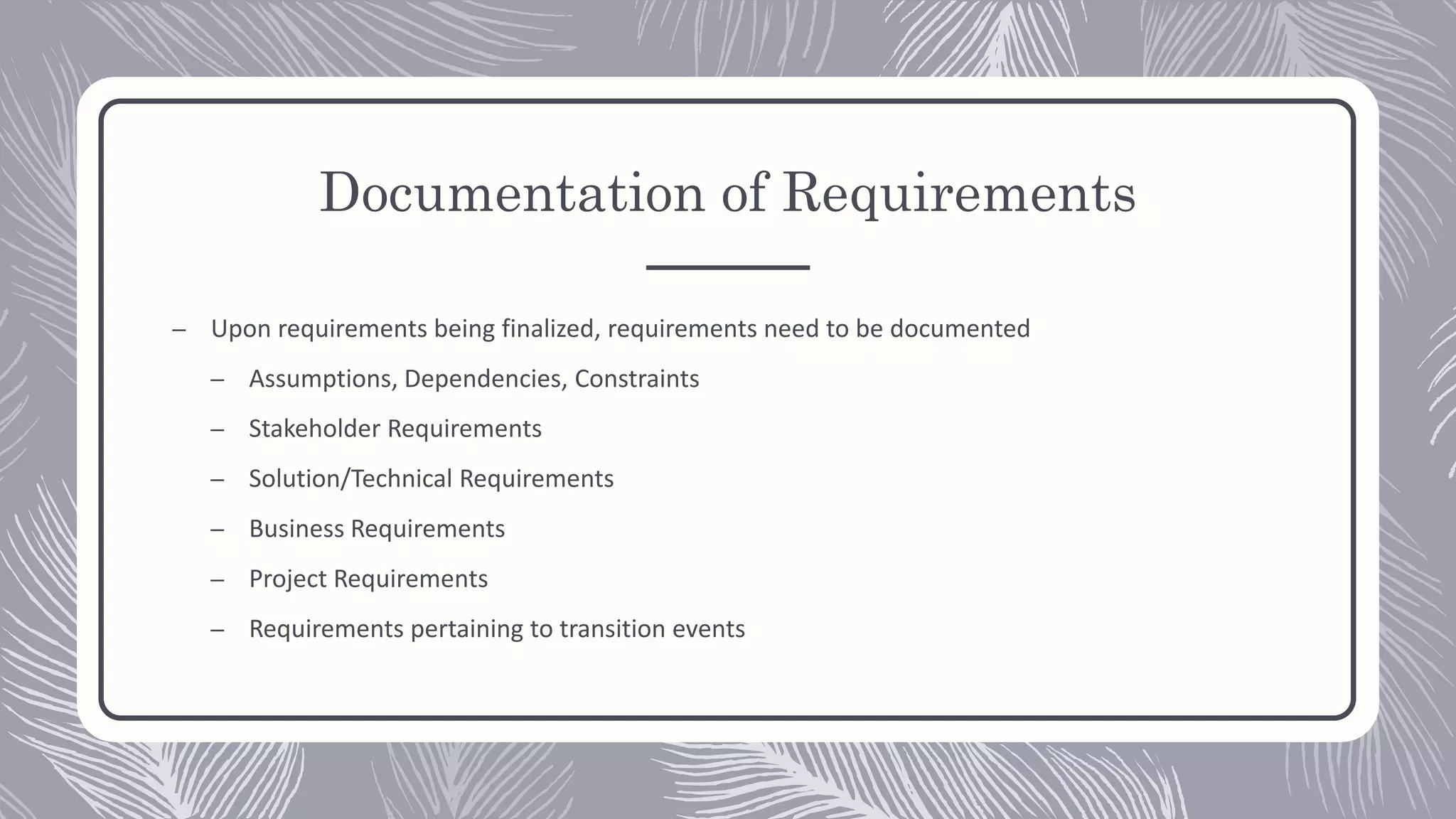 Documentation of Requirements
– Upon requirements being finalized, requirements need to be documented
– Assumptions, Dependencies, Constraints
– Stakeholder Requirements
– Solution/Technical Requirements
– Business Requirements
– Project Requirements
– Requirements pertaining to transition events
 