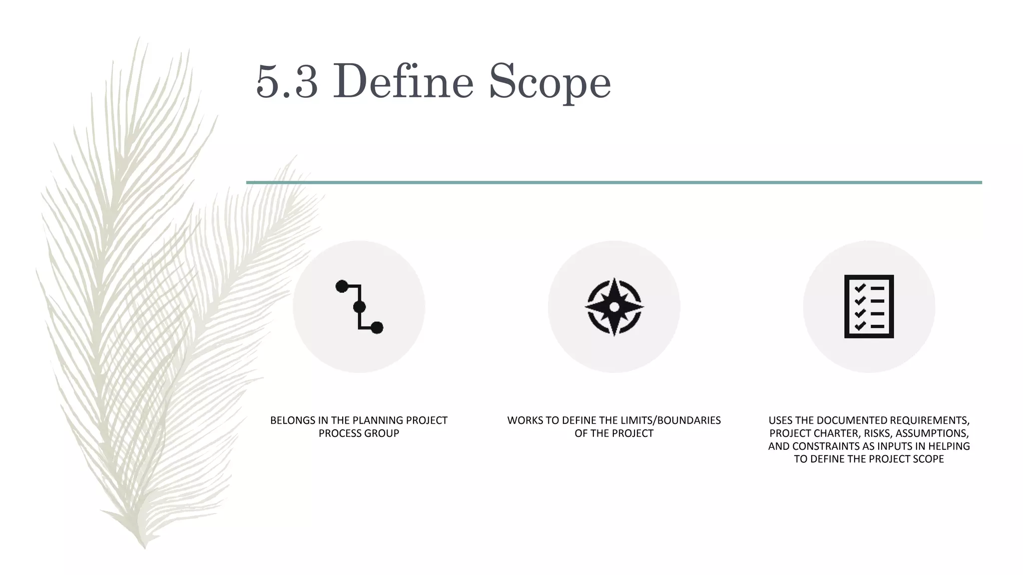 5.3 Define Scope
BELONGS IN THE PLANNING PROJECT
PROCESS GROUP
WORKS TO DEFINE THE LIMITS/BOUNDARIES
OF THE PROJECT
USES THE DOCUMENTED REQUIREMENTS,
PROJECT CHARTER, RISKS, ASSUMPTIONS,
AND CONSTRAINTS AS INPUTS IN HELPING
TO DEFINE THE PROJECT SCOPE
 