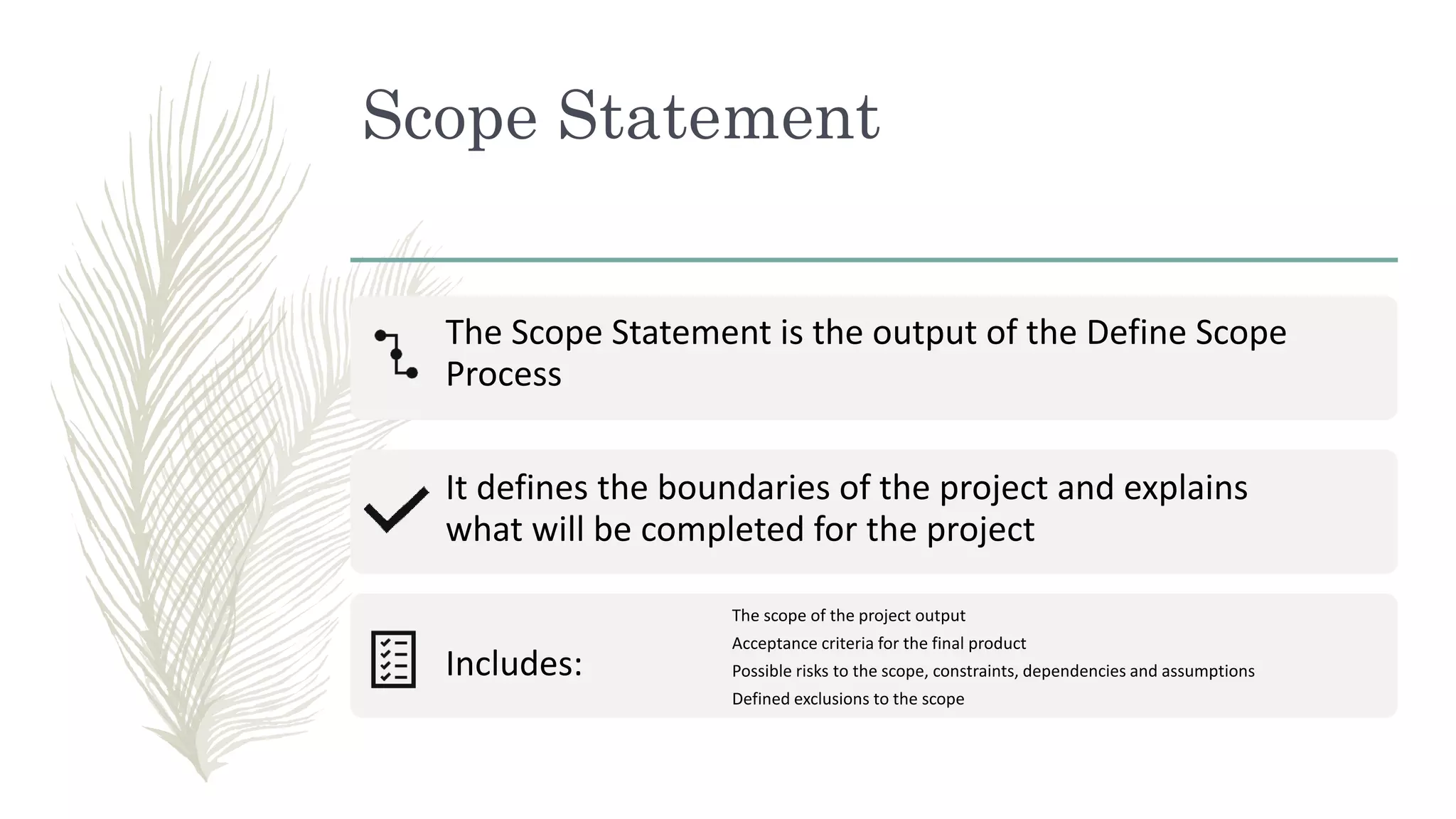 Scope Statement
The Scope Statement is the output of the Define Scope
Process
It defines the boundaries of the project and explains
what will be completed for the project
Includes:
The scope of the project output
Acceptance criteria for the final product
Possible risks to the scope, constraints, dependencies and assumptions
Defined exclusions to the scope
 