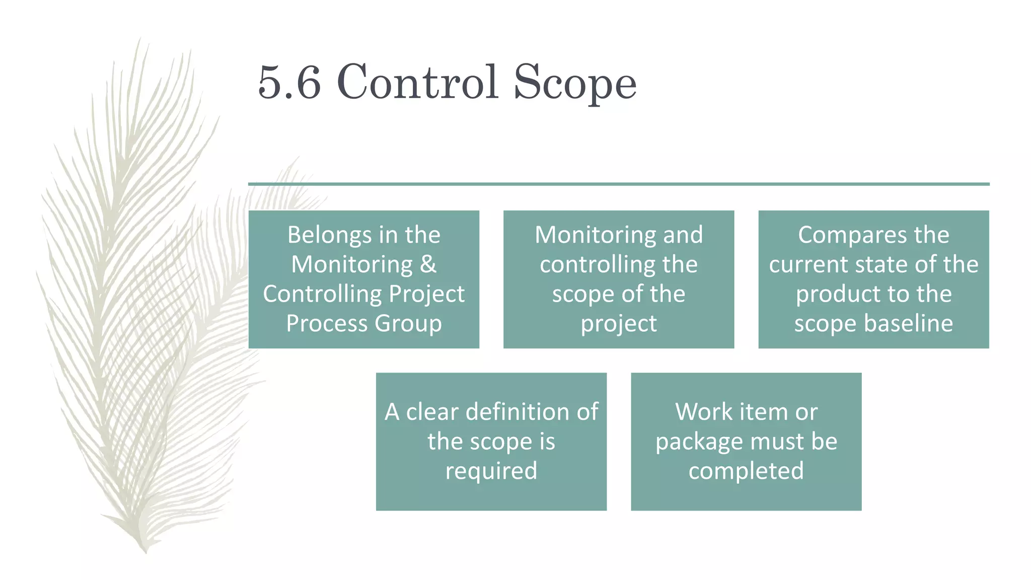 5.6 Control Scope
Belongs in the
Monitoring &
Controlling Project
Process Group
Monitoring and
controlling the
scope of the
project
Compares the
current state of the
product to the
scope baseline
A clear definition of
the scope is
required
Work item or
package must be
completed
 