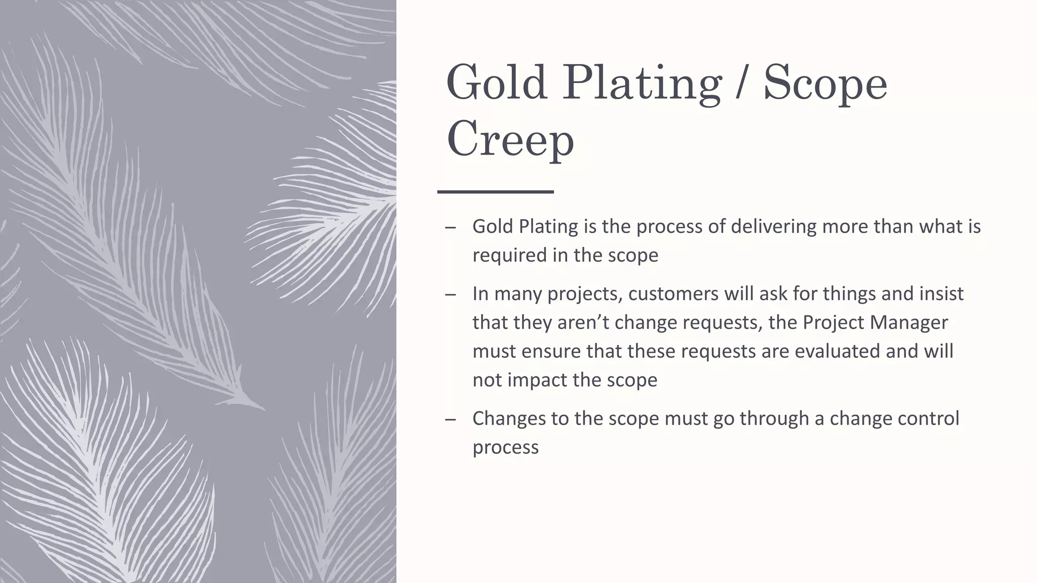 Gold Plating / Scope
Creep
– Gold Plating is the process of delivering more than what is
required in the scope
– In many projects, customers will ask for things and insist
that they aren’t change requests, the Project Manager
must ensure that these requests are evaluated and will
not impact the scope
– Changes to the scope must go through a change control
process
 