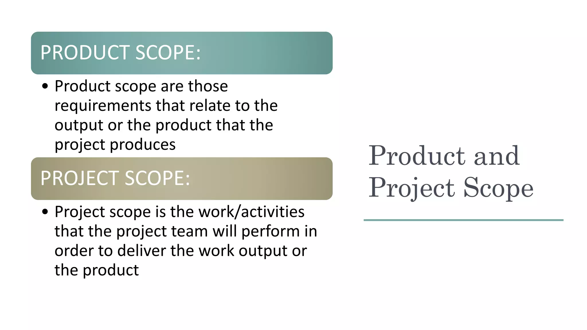 Product and
Project Scope
PRODUCT SCOPE:
• Product scope are those
requirements that relate to the
output or the product that the
project produces
PROJECT SCOPE:
• Project scope is the work/activities
that the project team will perform in
order to deliver the work output or
the product
 