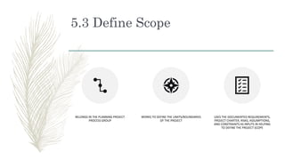 5.3 Define Scope
BELONGS IN THE PLANNING PROJECT
PROCESS GROUP
WORKS TO DEFINE THE LIMITS/BOUNDARIES
OF THE PROJECT
USES T...