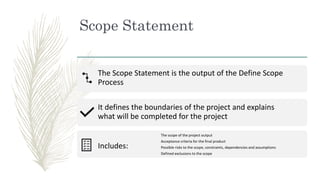 Scope Statement
The Scope Statement is the output of the Define Scope
Process
It defines the boundaries of the project and...
