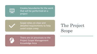 The Project
Scope
Creates boundaries for the work
that will be performed on a
project
Scope relies on clear and
detailed r...